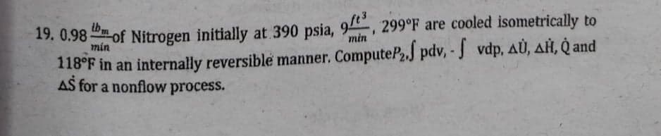 19. 0.98of Nitrogen initially at 390 psia, 9, 299°F are cooled isometrically to
tbm
118°F in an internally reversible manner. ComputeP,.J pdv, - J vdp, AÙ, AH, Q and
AS for a nonflow process.
min
19. 0.98 of Nitrogen initially at. 390 psia, 9, 299°F are cooled isometrically to
min
