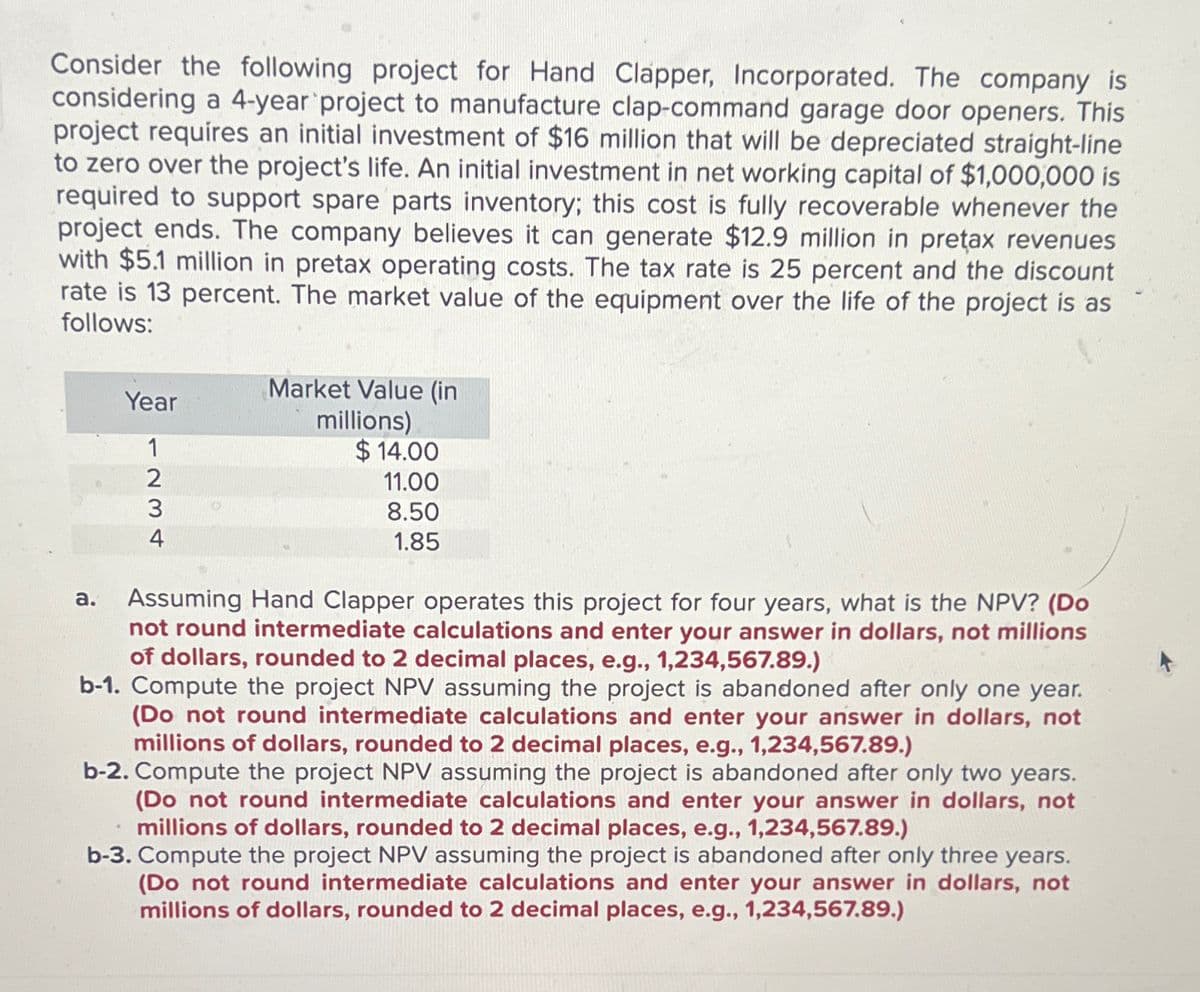 Consider the following project for Hand Clapper, Incorporated. The company is
considering a 4-year project to manufacture clap-command garage door openers. This
project requires an initial investment of $16 million that will be depreciated straight-line
to zero over the project's life. An initial investment in net working capital of $1,000,000 is
required to support spare parts inventory; this cost is fully recoverable whenever the
project ends. The company believes it can generate $12.9 million in preţax revenues
with $5.1 million in pretax operating costs. The tax rate is 25 percent and the discount
rate is 13 percent. The market value of the equipment over the life of the project is as
follows:
Year
1
a.
234
2
Market Value (in
millions)
$14.00
11.00
8.50
1.85
Assuming Hand Clapper operates this project for four years, what is the NPV? (Do
not round intermediate calculations and enter your answer in dollars, not millions
of dollars, rounded to 2 decimal places, e.g., 1,234,567.89.)
b-1. Compute the project NPV assuming the project is abandoned after only one year.
(Do not round intermediate calculations and enter your answer in dollars, not
millions of dollars, rounded to 2 decimal places, e.g., 1,234,567.89.)
b-2. Compute the project NPV assuming the project is abandoned after only two years.
(Do not round intermediate calculations and enter your answer in dollars, not
millions of dollars, rounded to 2 decimal places, e.g., 1,234,567.89.)
b-3. Compute the project NPV assuming the project is abandoned after only three years.
(Do not round intermediate calculations and enter your answer in dollars, not
millions of dollars, rounded to 2 decimal places, e.g., 1,234,567.89.)