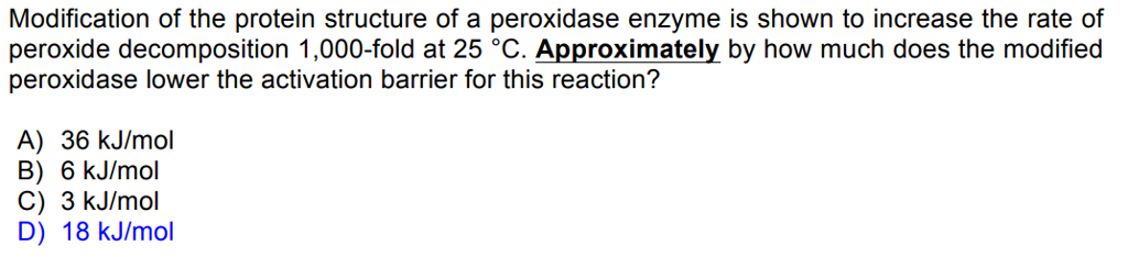 Modification of the protein structure of a peroxidase enzyme is shown to increase the rate of
peroxide decomposition 1,000-fold at 25 °C. Approximately by how much does the modified
peroxidase lower the activation barrier for this reaction?
A) 36 kJ/mol
B) 6 kJ/mol
C) 3 kJ/mol
D) 18 kJ/mol