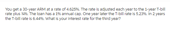 You get a 30-year ARM at a rate of 4.625%. The rate is adjusted each year to the 1-year T-bill
rate plus 14%. The loan has a 1% annual cap. One year later the T-bill rate is 5.23%. In 2 years
the T-bill rate is 6.44%. What is your interest rate for the third year?