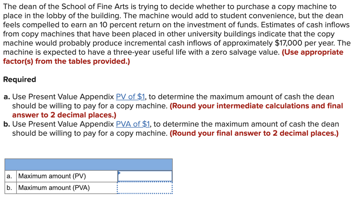 The dean of the School of Fine Arts is trying to decide whether to purchase a copy machine to
place in the lobby of the building. The machine would add to student convenience, but the dean
feels compelled to earn an 10 percent return on the investment of funds. Estimates of cash inflows
from copy machines that have been placed in other university buildings indicate that the copy
machine would probably produce incremental cash inflows of approximately $17,000 per year. The
machine is expected to have a three-year useful life with a zero salvage value. (Use appropriate
factor(s) from the tables provided.)
Required
a. Use Present Value Appendix PV of $1, to determine the maximum amount of cash the dean
should be willing to pay for a copy machine. (Round your intermediate calculations and final
answer to 2 decimal places.)
b. Use Present Value Appendix PVA of $1, to determine the maximum amount of cash the dean
should be willing to pay for a copy machine. (Round your final answer to 2 decimal places.)
a. Maximum amount (PV)
b. Maximum amount (PVA)