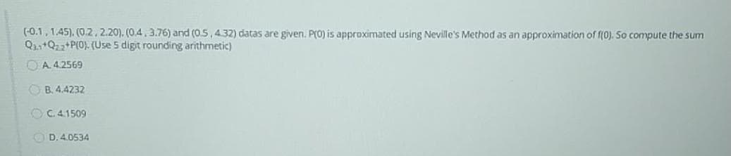 (-0.1, 1.45). (0.2, 2.20), (0.4.3.76) and (0.5,432) datas are given. P(O) is approximated using Neville's Method as an approximation of f(0). So compute the sum
Q2,+Q22 PI0). (Use 5 digit rounding arithmetic)
OA 4.2569
O B. 4.4232
O C. 41509
O D. 4.0534
