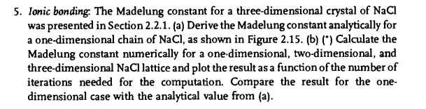 5. Ionic bonding: The Madelung constant for a three-dimensional crystal of NaCl
was presented in Section 2.2.1. (a) Derive the Madelung constant analytically for
a one-dimensional chain of NaCl, as shown in Figure 2.15. (b) (*) Calculate the
Madelung constant numerically for a one-dimensional, two-dimensional, and
three-dimensional NaCl lattice and plot the result as a function of the number of
iterations needed for the computation. Compare the result for the one-
dimensional case with the analytical value from (a).
