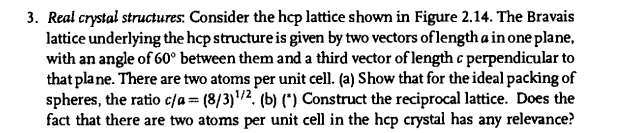 3. Real crystal structures: Consider the hcp lattice shown in Figure 2.14. The Bravais
lattice underlying the hep structure is given by two vectors of length a in one plane,
with an angle of 60° between them and a third vector of length c perpendicular to
that pla ne. There are two atoms per unit cell. (a) Show that for the ideal packing of
spheres, the ratio c/a = (8/3)/2. (b) (*) Construct the reciprocal lattice. Does the
fact that there are two atoms per unit cell in the hep crystal has any relevance?
