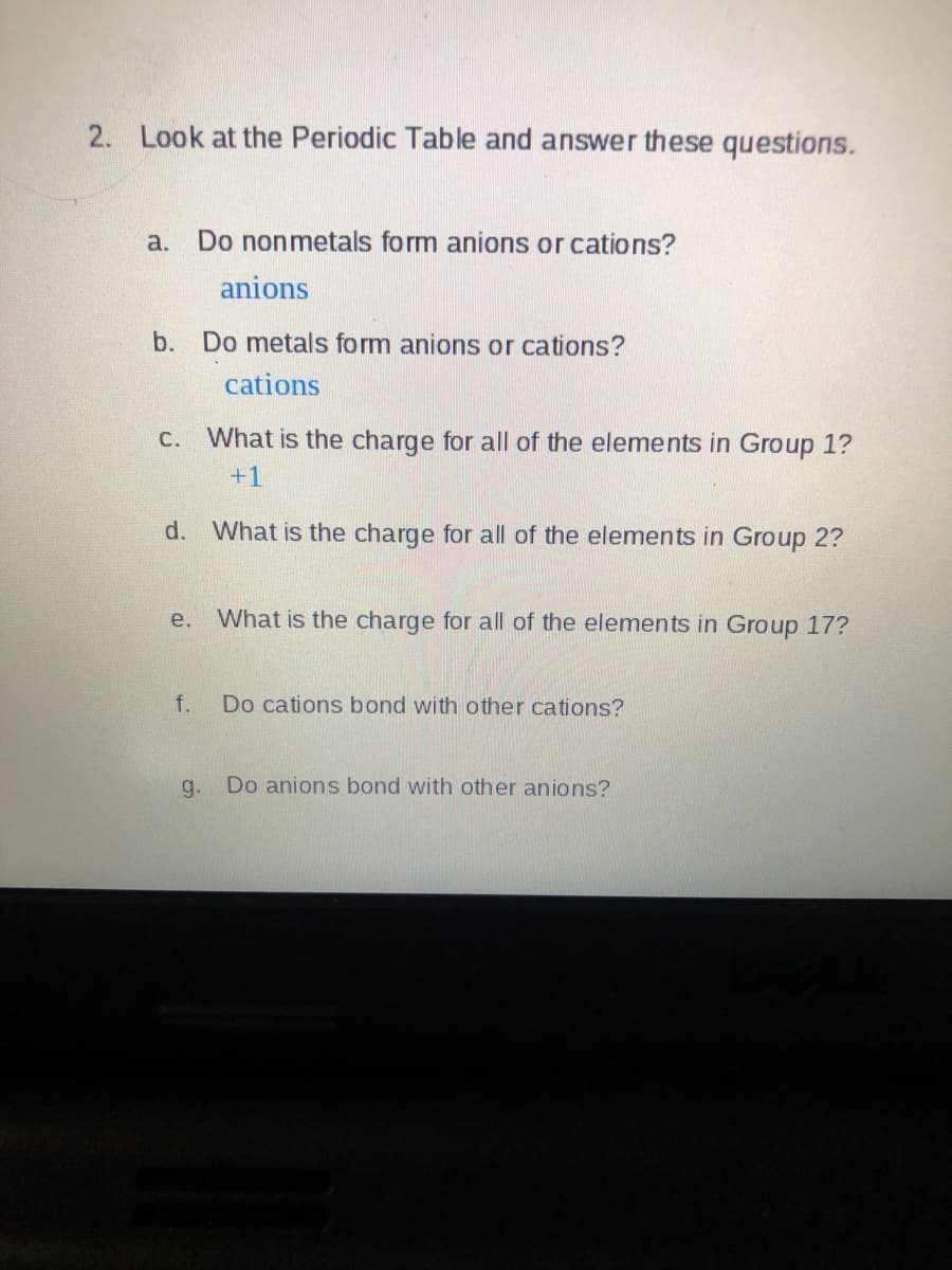 2.
Look at the Periodic Table and answer these questions.
a. Do nonmetals form anions or cations?
anions
b. Do metals form anions or cations?
cations
C. What is the charge for all of the elements in Group 1?
+1
d. What is the charge for all of the elements in Group 2?
e.
What is the charge for all of the elements in Group 17?
f.
Do cations bond with other cations?
g.
Do anions bond with other anions?
