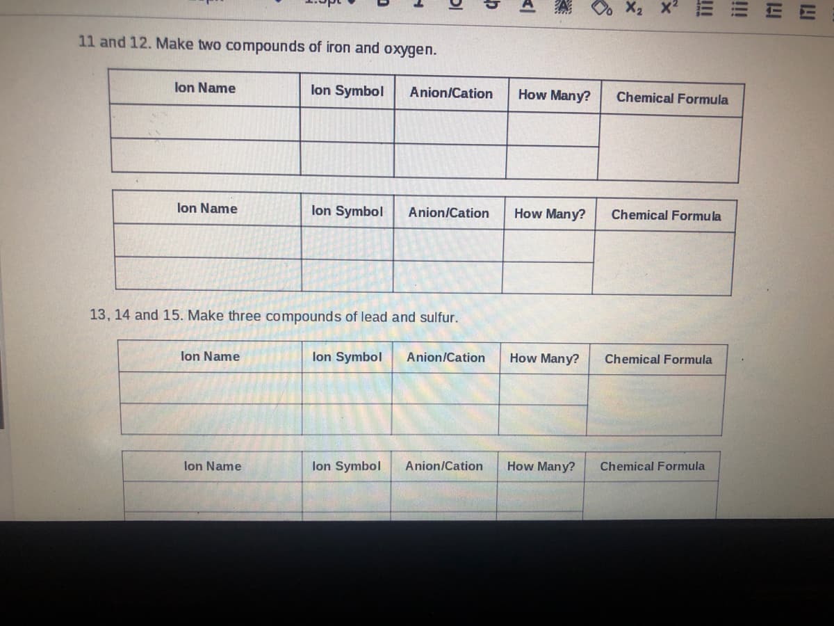 11 and 12. Make two compounds of iron and oxygen.
lon Name
lon Symbol
Anion/Cation
How Many?
Chemical Formula
lon Name
lon Symbol
Anion/Cation
How Many?
Chemical Formula
13, 14 and 15. Make three compounds of lead and sulfur.
lon Name
lon Symbol
Anion/Cation
How Many?
Chemical Formula
lon Name
lon Symbol
Anion/Cation
How Many?
Chemical Formula
!!
!!
