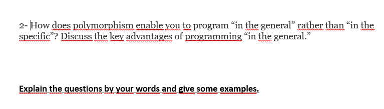 2- How does polymorphism enable you to program "in the general" rather than "in the
specific"? Discuss the key advantages of programming "in the general."
www
Explain the questions by your words and give some examples.
0000000000.