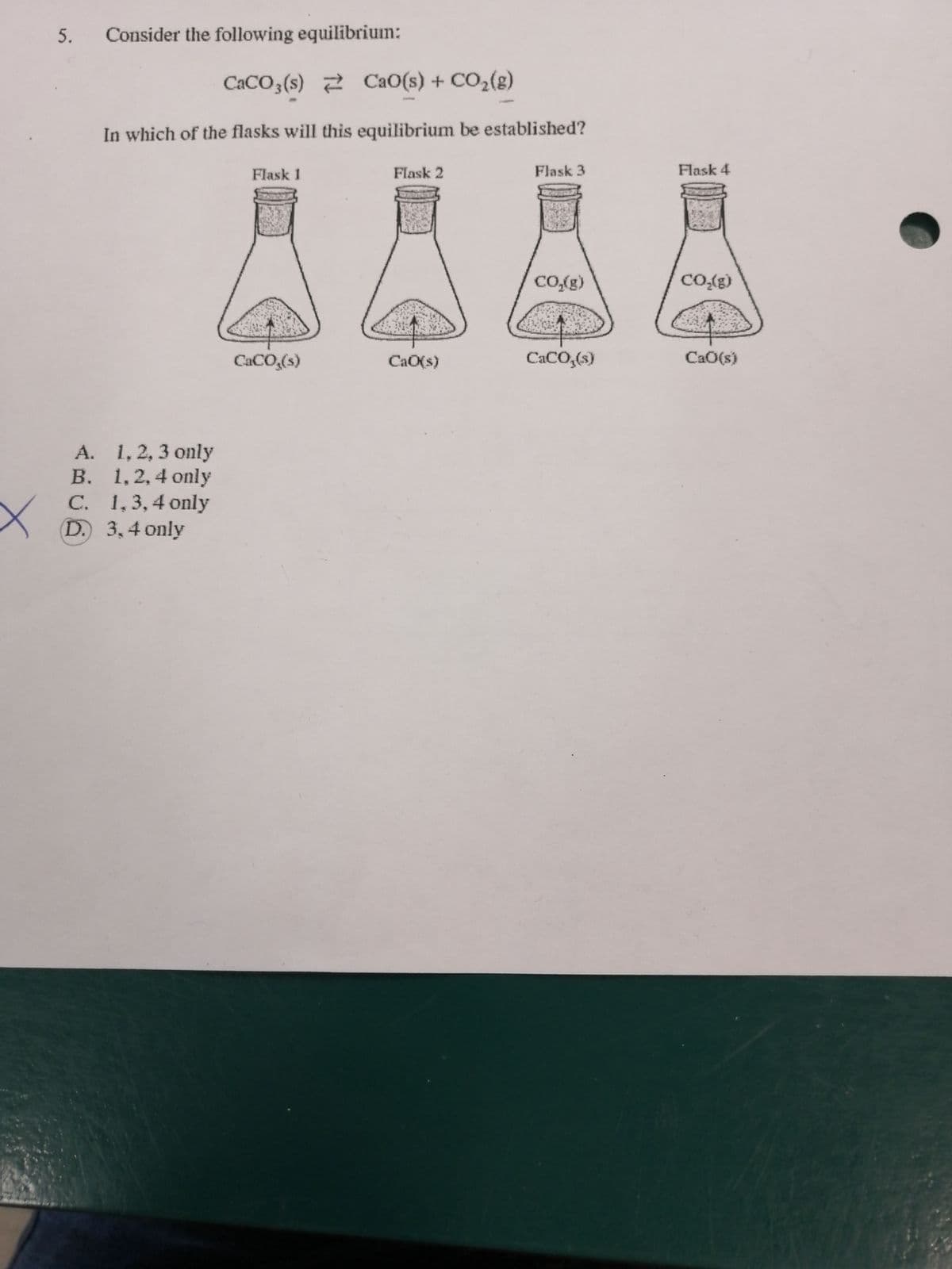 Consider the following equilibrium:
CACO3(s) 2 CaO(s) + CO2(g)
In which of the flasks will this equilibrium be established?
Flask 1
Flask 2
Flask 3
Flask 4
CO,(g)
CO{g)
CACO,(s)
CaO(s)
CACO,(s)
CaO(s)
A. 1, 2, 3 only
В.
B. 1,2,4 only
C. 1,3,4 only
D. 3,4 only
5.
