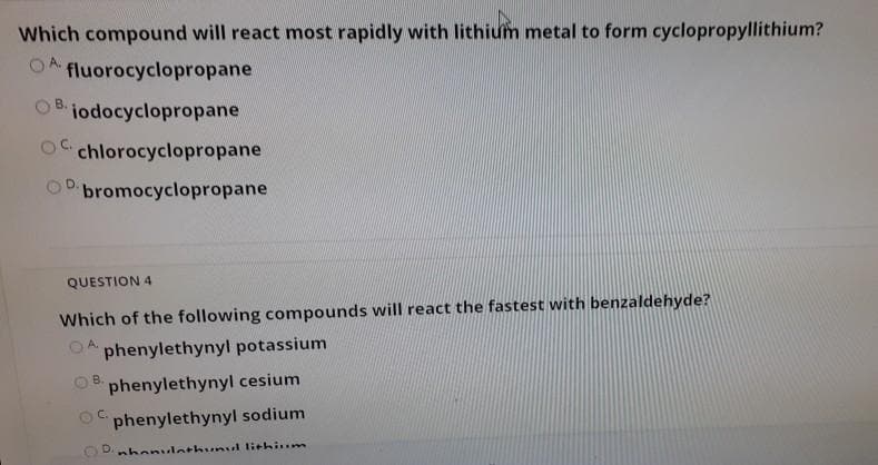 Which compound will react most rapidly with lithium metal to form cyclopropyllithium?
OA fluorocyclopropane
OB.
iodocyclopropane
OC.
O chlorocyclopropane
bromocyclopropane
QUESTION 4
Which of the following compounds will react the fastest with benzaldehyde?
phenylethynyl potassium
B.
phenylethynyl cesium
C.
phenylethynyl sodium
D.nhonulothunul lithium
