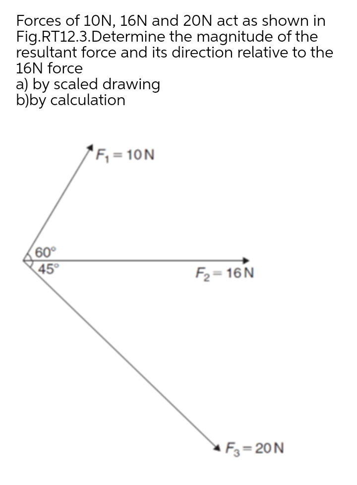 Forces of 10N, 16N and 20N act as shown in
Fig.RT12.3.Determine the magnitude of the
resultant force and its direction relative to the
16N force
a) by scaled drawing
b)by calculation
'F, = 10N
60°
45°
F2 = 16N
F3 = 20N
