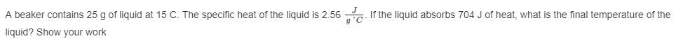 A beaker contains 25 g of liquid at 15 C. The specific heat of the liquid is 2.56. If the liquid absorbs 704 J of heat, what is the final temperature of the
liquid? Show your work