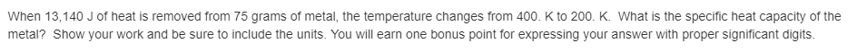 When 13,140 J of heat is removed from 75 grams of metal, the temperature changes from 400. K to 200. K. What is the specific heat capacity of the
metal? Show your work and be sure to include the units. You will earn one bonus point for expressing your answer with proper significant digits.