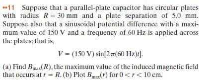 11 Suppose that a parallel-plate capacitor has circular plates
with radius R= 30 mm and a plate separation of 5.0 mm.
Suppose also that a sinusoidal potential difference with a maxi-
mum value of 150 V and a frequency of 60 Hz is applied across
the plates; that is,
V = (150 V) sin[2(60 Hz)t].
|(a) Find Bmax(R), the maximum value of the induced magnetic field
that occurs at r = R. (b) Plot Bmar(r) for 0 <r< 10 cm.
