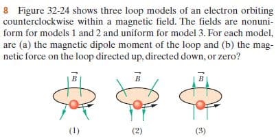 8 Figure 32-24 shows three loop models of an electron orbiting
counterclockwise within a magnetic field. The fields are nonuni-
form for models 1 and 2 and uniform for model 3. For each model,
are (a) the magnetic dipole moment of the loop and (b) the mag-
netic force on the loop directed up, directed down, or zero?
(1)
(2)
(3)
