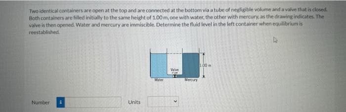 Two identical containers are open at the top and are connected at the bottom via a tube of negligible volume and a valve that is closed.
Both containers are filled initially to the same height of 1.00 m, one with water, the other with mercury, as the drawing indicates. The
valve is then opened. Water and mercury are immiscible. Determine the fluid level in the left container when equilibrium is
reestablished.
Number
Units
Water
Valve
Mercury
100 m
4