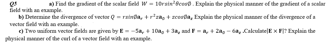 a) Find the gradient of the scalar field W = 10rsin20cosØ. Explain the physical manner of the gradient of a scalar
Q5
field with an example.
b) Determine the divergence of vector Q = rsinøa,. + r²za, + zcosØa, Explain the physical manner of the divergence of a
vector field with an example.
c) Two uniform vector fields are given by E = -5a, + 10a, + 3a, and F = a, + 2a, – 6a, .Calculate|E x F|? Explain the
physical manner of the curl of a vector field with an example.
