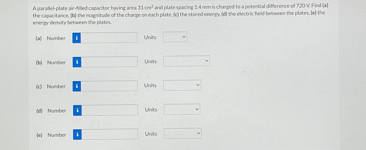 A parallel-plate air-filled capacitor having area 31 cm² and plate spacing 1.4 mm is charged to a potential difference of 720 V. Find (a)
the capacitance, (b) the magnitude of the charge on each plate, (c) the stored energy, (d) the electric field between the plates, (e) the
energy density between the plates.
(a) Number i
(b) Number
(c) Number
(d) Number
(e) Number
i
i
i
Units
Units
Units
Units
Units
>
>