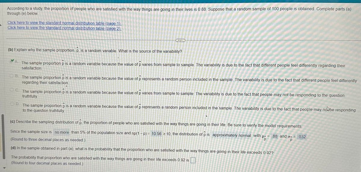 According to a study, the proportion of people who are satisfied with the way things are going in their lives is 0.88. Suppose that a random sample of 100 people is obtained. Complete parts (a)
through (e) below.
Click here to view the standard normal distribution table (page 1).
Click here to view the standard normal distribution table (page 2).
(b) Explain why the sample proportion, p, is a random variable. What is the source of the variability?
A. The sample proportion p is a random variable because the value of p varies from sample to sample. The variability is due to the fact that different people feel differently regarding their
satisfaction.
OB. The sample proportion p is a random variable because the value of p represents a random person included in the sample. The variability is due to the fact that different people feel differently
regarding their satisfaction.
OC. The sample proportion p is a random variable because the value of p varies from sample to sample. The variability is due to the fact that people may not be responding to the question
truthfully
OD. The sample proportion p is a random variable because the value of p represents a random person included in the sample. The variability is due to the fact that people may noobe
to the question truthfully
(c) Describe the sampling distribution of p, the proportion of people who are satisfied with the way things are going in their life. Be sure to verify the model requirements.
Since the sample size is no more than 5% of the population size and np(1-p) = 10.56 10, the distribution of p is approximately normal with μ = 88 and 6 = 032
(Round to three decimal places as needed.)
Ho
(d) In the sample obtained in part (a), what is the probability that the proportion who are satisfied with the way things are going in their life exceeds 0.92?
The probability that proportion who are satisfied with the way things are going in their life exceeds 0.92 is
(Round to four decimal places as needed.)
OLE
XYZ-056
UA
(PLA45
C
Om
responding