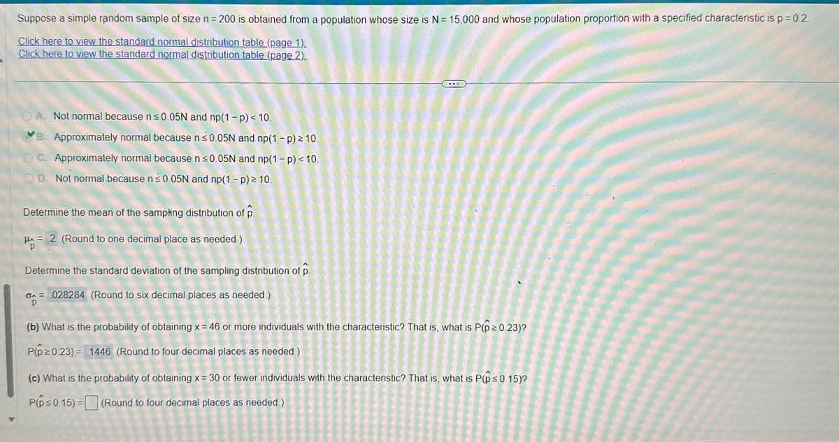 Suppose a simple random sample of size n = 200 is obtained from a population whose size is N = 15,000 and whose population proportion with a specified characteristic is p=0.2.
Click here to view the standard normal distribution table (page 1).
Click here to view the standard normal distribution table (page 2).
A. Not normal because n ≤0.05N and np(1-p) < 10.
B. Approximately normal because n ≤0.05N and np(1 - p) ≥ 10.
OC. Approximately normal because n ≤0.05N and np(1 - p) < 10.
QD. Not normal because n ≤0.05N and np(1 - p) ≥ 10.
Determine the mean of the sampling distribution of p
HA = 2 (Round to one decimal place as needed.)
Determine the standard deviation of the sampling distribution of p
0 = 028284 (Round to six decimal places as needed.)
p
(b) What is the probability of obtaining x = 46 or more individuals with the characteristic? That is, what is P(p ≥ 0.23)?
P(p≥ 0.23) = 1446 (Round to four decimal places as needed.)
(c) What is the probability of obtaining x = 30 or fewer individuals with the characteristic? That is, what is P(p ≤ 0.15)?
P(p ≤0.15)= (Round to four decimal places as needed.)