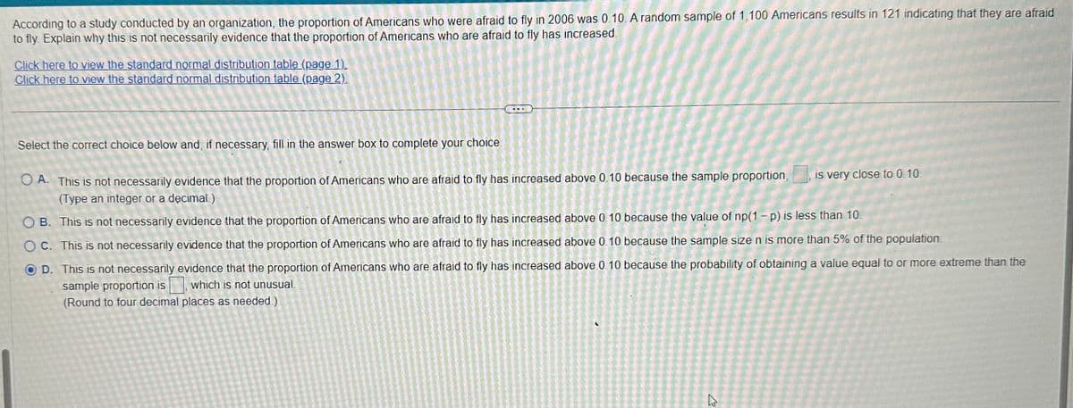 According to a study conducted by an organization, the proportion of Americans who were afraid to fly in 2006 was 0.10. A random sample of 1,100 Americans results in 121 indicating that they are afraid
to fly Explain why this is not necessarily evidence that the proportion of Americans who are afraid to fly has increased.
Click here to view the standard normal distribution table (page 1).
Click here to view the standard normal distribution table (page 2).
Select the correct choice below and, if necessary, fill in the answer box to complete your choice.
OA. This is not necessarily evidence that the proportion of Americans who are afraid to fly has increased above 0.10 because the sample proportion,
(Type an integer or a decimal.)
OB. This is not necessarily evidence that the proportion of Americans who are afraid to fly has increased above 0.10 because the value of np(1 - p) is less than 10.
OC. This is not necessarily evidence that the proportion of Americans who are afraid to fly has increased above 0.10 because the sample size n is more than 5% of the population.
D. This is not necessarily evidence that the proportion of Americans who are afraid to fly has increased above 0.10 because the probability of obtaining a value equal to or more extreme than the
sample proportion is which is not unusual.
(Round to four decimal places as needed.)
is very close to 0.10.
