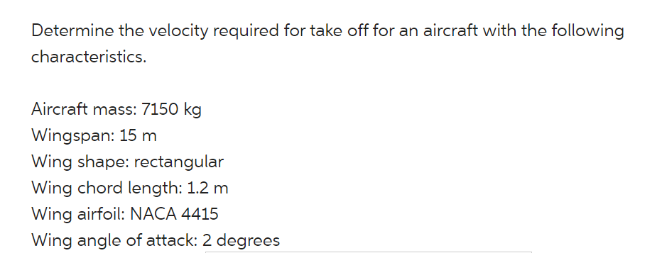 Determine the velocity required for take off for an aircraft with the following
characteristics.
Aircraft mass: 7150 kg
Wingspan: 15 m
Wing shape: rectangular
Wing chord length: 1.2 m
Wing airfoil: NACA 4415
Wing angle of attack: 2 degrees
