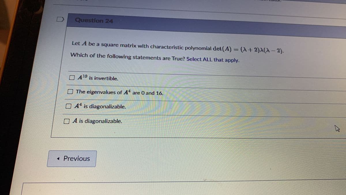 Question 24
Let A be a square matrix with characteristic polynomial det (A) (X+2)X(X-2).
Which of the following statements are True? Select ALL that apply.
O A10 is invertible.
O The eigenvalues of A* are 0 and 16.
O A4 is diagonalizable.
O A is diagonalizable.
• Previous
