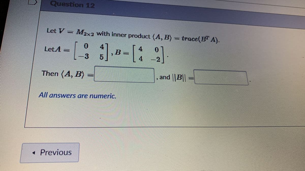 Question 12
Let V
M2x2 with inner product (A, B) trace(B" A).
:1-
:-
4
4
LetA =
4
-2
Then (A, B)
and ||B|| =
All answers are numeric.
• Previous
