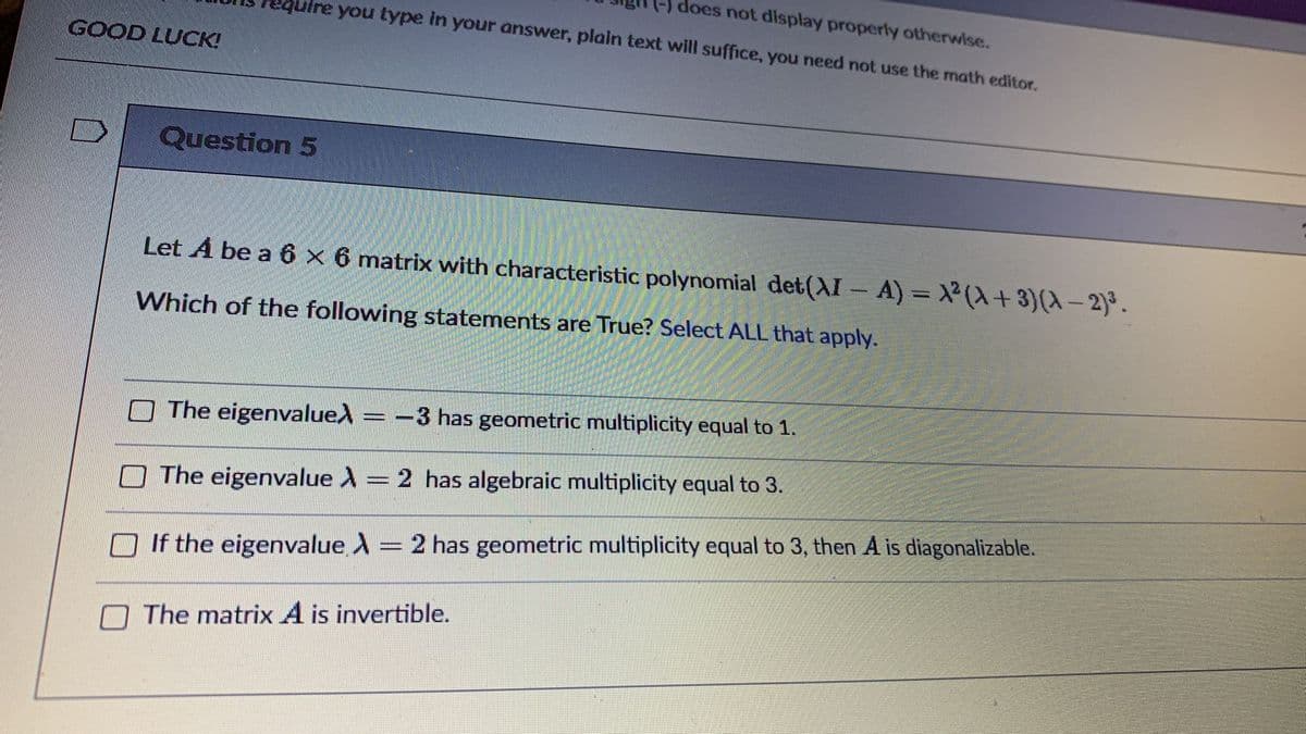 () does not display properly otherwise.
uire you type in your answer, plain text will suffice, you need not use the math editor.
GOOD LUCK!
Question 5
Let A be a 6 x 6 matrix with characteristic polynomial det((XI-A) X(+3)(X-2)°.
Which of the following statements are True? Select ALL that apply.
O The eigenvalued
-3 has geometric multiplicity equal to 1.
The eigenvalue ) = 2 has algebraic multiplicity equal to 3.
O If the eigenvalue A = 2 has geometric multiplicity equal to 3, then A is diagonalizable.
The matrix A is invertible.
