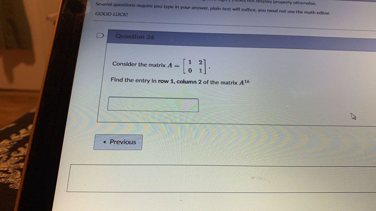 display properly otherwise.
Several questions require you type In your answer, plain text will suffice, you need not use the math editor.
GOOD LUCK!
Question 26
2
Consider the matrix A
0 1
Find the entry in row 1, column 2 of the matrix A16
• Previous
