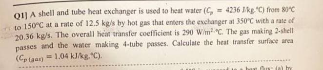 Q1] A shell and tube heat exchanger is used to heat water (C = 4236 J/kg. °C) from 80°C
to 150°C at a rate of 12.5 kg/s by hot gas that enters the exchanger at 350°C with a rate of
20.36 kg/s. The overall heat transfer coefficient is 290 W/m² °C. The gas making 2-shell
passes and the water making 4-tube passes. Calculate the heat transfer surface area
(Cp (gas) = 1.04 kJ/kg.°C).
heat flux: (a) by