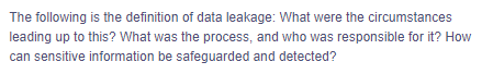 The following is the definition of data leakage: What were the circumstances
leading up to this? What was the process, and who was responsible for it? How
can sensitive information be safeguarded and detected?