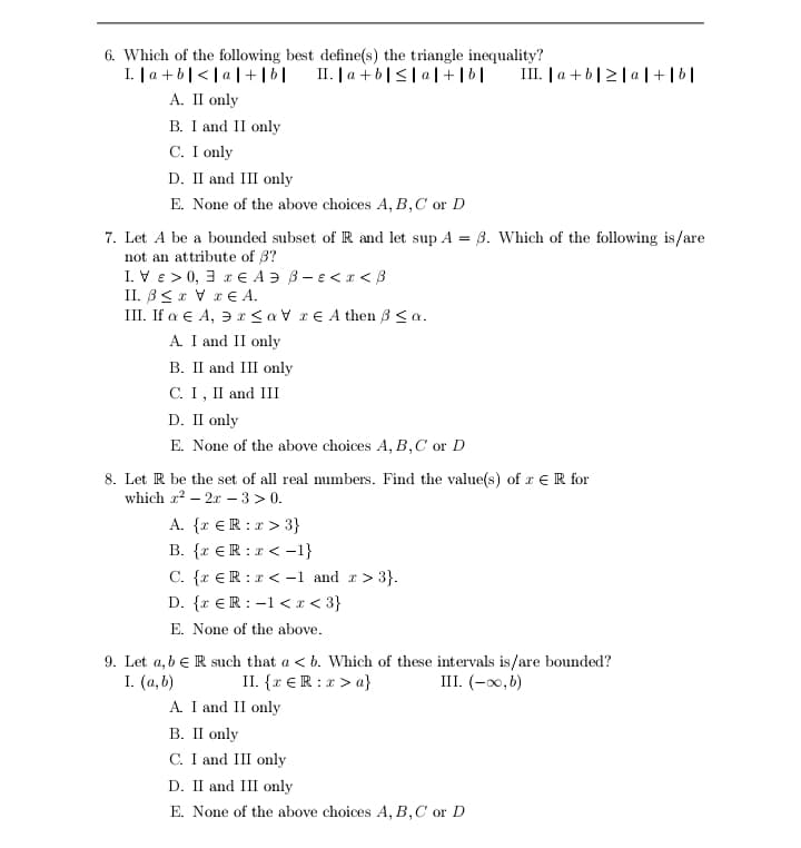 6. Which of the following best define(s) the triangle inequality?
II. | a +b|<| a|+|6|
I. | a + b|< | a | +|b|
А. II only
B. I and II only
C. I only
III. | a + b|2|a |+|6|
D. II and III only
E. None of the above choices A, B,C or D
7. Let A be a bounded subset of R and let sup A = 3. Which of the following is/are
not an attribute of 3?
I. Ve > 0, 3 r E A Ə 3- e<r < 8
II. B<r V rE A.
III. If a E A, 3 r<aV r€ A then 3 <a.
A. I and II only
B. II and III only
С. I, I and III
D. II only
E. None of the above choices A, B,C or D
8. Let R be the set of all real numbers. Find the value(s) of r E R for
which a? – 2x – 3 > 0.
A. {r €R :r > 3}
B. {r €R :r < -1}
C. {r €R :r < -1 and r> 3}.
D. {r €R : -1 < x < 3}
E. None of the above.
9. Let a, b e R such that a < b. Which of these intervals is/are bounded?
II. {r € R : r > a}
I. (а, b)
A. I and II only
В. II only
C. I and III only
III. (-0,b)
D. II and III only
E. None of the above choices A, B,C or D
