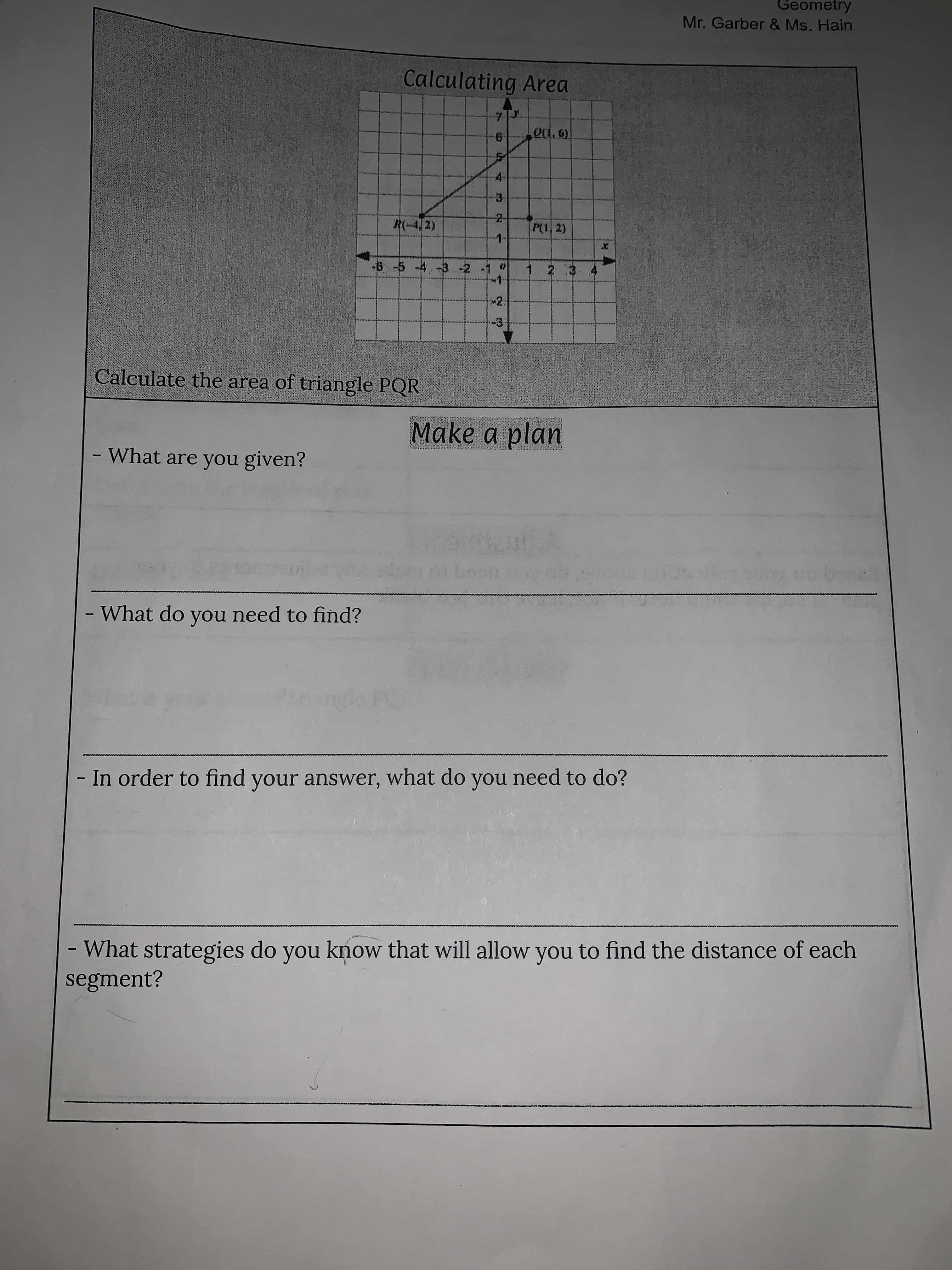 to
4.
1,
Geometry
Mr. Garber & Ms. Hain
Calculating Area
7.
9-
3.
P(1, 2)
R(-4,2)
-6 -5 -4.-3 -2 -1
-2:
Calculate the area of triangle PQR
Make a plan
- What are you given?
-What do you need to find?
- In order to find your answer, what do you need to do?
- What strategies do you know that will allow you to find the distance of each
segment?
