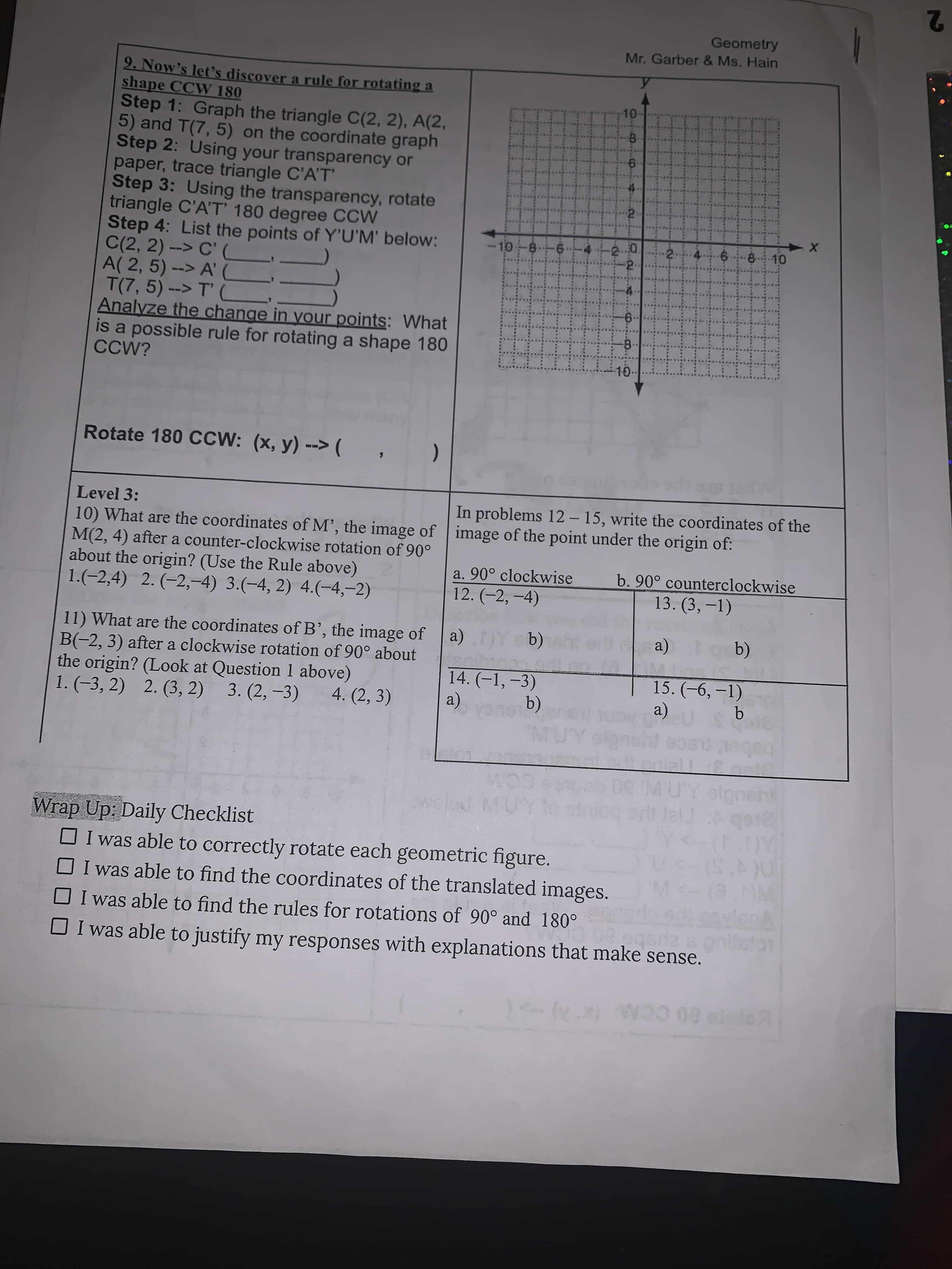 2
Geometry
Mr. Garber & Ms. Hain
9. Now's let's discover a rule for rotating a
shape CCW 180
Step 1: Graph the triangle C(2, 2), A(2,
5) and T(7, 5) on the coordinate graph
Step 2: Using your transparency or
paper, trace triangle C'A'T'
Step 3: Using the transparency, rotate
triangle C'A'T' 180 degree CCW
Step 4: List the points of Y'U'M' below:
C(2, 2) --> C' (
A( 2, 5) --> A' (
T(7, 5) --> T'
Analyze the change in your points: What
is a possible rule for rotating a shape 180
CCW?
10-
EGO
8.
10-8
0.
2.
Rotate 180 CCW: (x, y) --> (
Level 3:
In problems 12 – 15, write the coordinates of the
10) What are the coordinates of M', the image of image of the point under the origin of:
M(2, 4) after a counter-clockwise rotation of 90°
about the origin? (Use the Rule above)
1.(-2,4) 2. (-2,-4) 3.(-4, 2) 4.(-4,-2)
a. 90° clockwise
b. 90° counterclockwise
12. (-2, -4)
13. (3,-1)
11) What are the coordinates of B', the image of
B(-2, 3) after a clockwise rotation of 90° about
the origin? (Look at Question 1 above)
1. (-3, 2) 2. (3, 2) 3. (2, -3)
(a)
(b)
14. (-1,-3)
15. (-6, –1)
4. (2, 3)
b)
(a)
wold MUY
dog art tel qat
Wrap Up: Daily Checklist
OI was able to correctly rotate each geometric figure.
OI was able to find the coordinates of the translated images.
O I was able to find the rules for rotations of 90° and 180°
DI was able to justify my responses with explanations that make sense.
60 CCM (x
