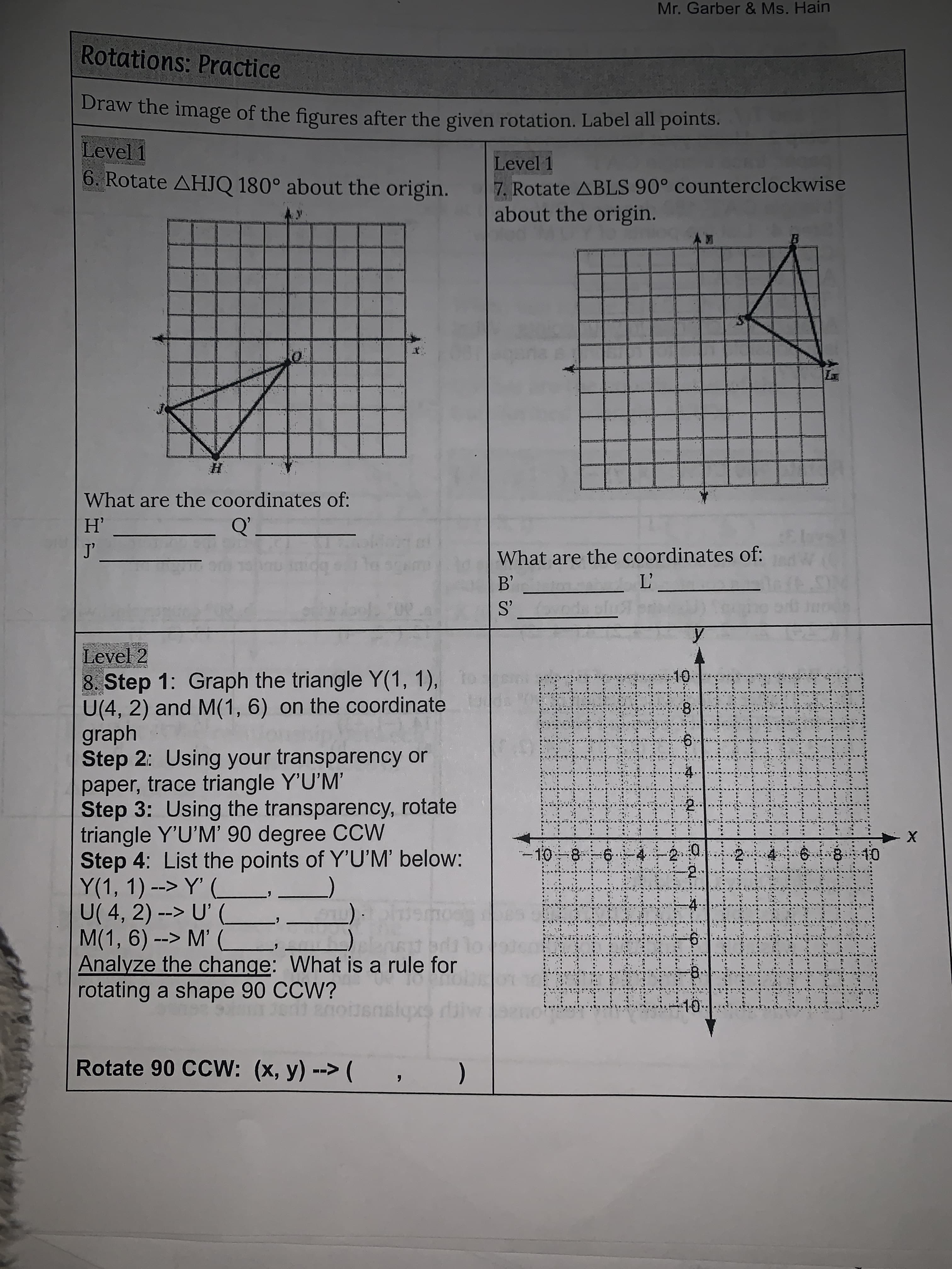 Mr. Garber & Ms. Hain
Rotations: Practice
Draw the image of the figures after the given rotation. Label all points.
Level 1
6. Rotate AHJQ 180° about the origin.
Level 1
7. Rotate ABLS 90° counterclockwise
about the origin.
國Y
What are the coordinates of:
Q'
What are the coordinates of:
Level 2
8. Step 1: Graph the triangle Y(1, 1),
U(4, 2) and M(1, 6) on the coordinate
graph
Step 2: Using your transparency or
paper, trace triangle Y'U'M'
Step 3: Using the transparency, rotate
triangle Y'U'M' 90 degree CCW
Step 4: List the points of Y'U'M' below:
Y(1, 1) --> Y' (
U( 4, 2) --> U'
M(1, 6) --> M'
Analyze the change: What is a rule for
rotating a shape 90 CCW?
8.
840
Rotate 90 CCW: (x, y) --> (
(
