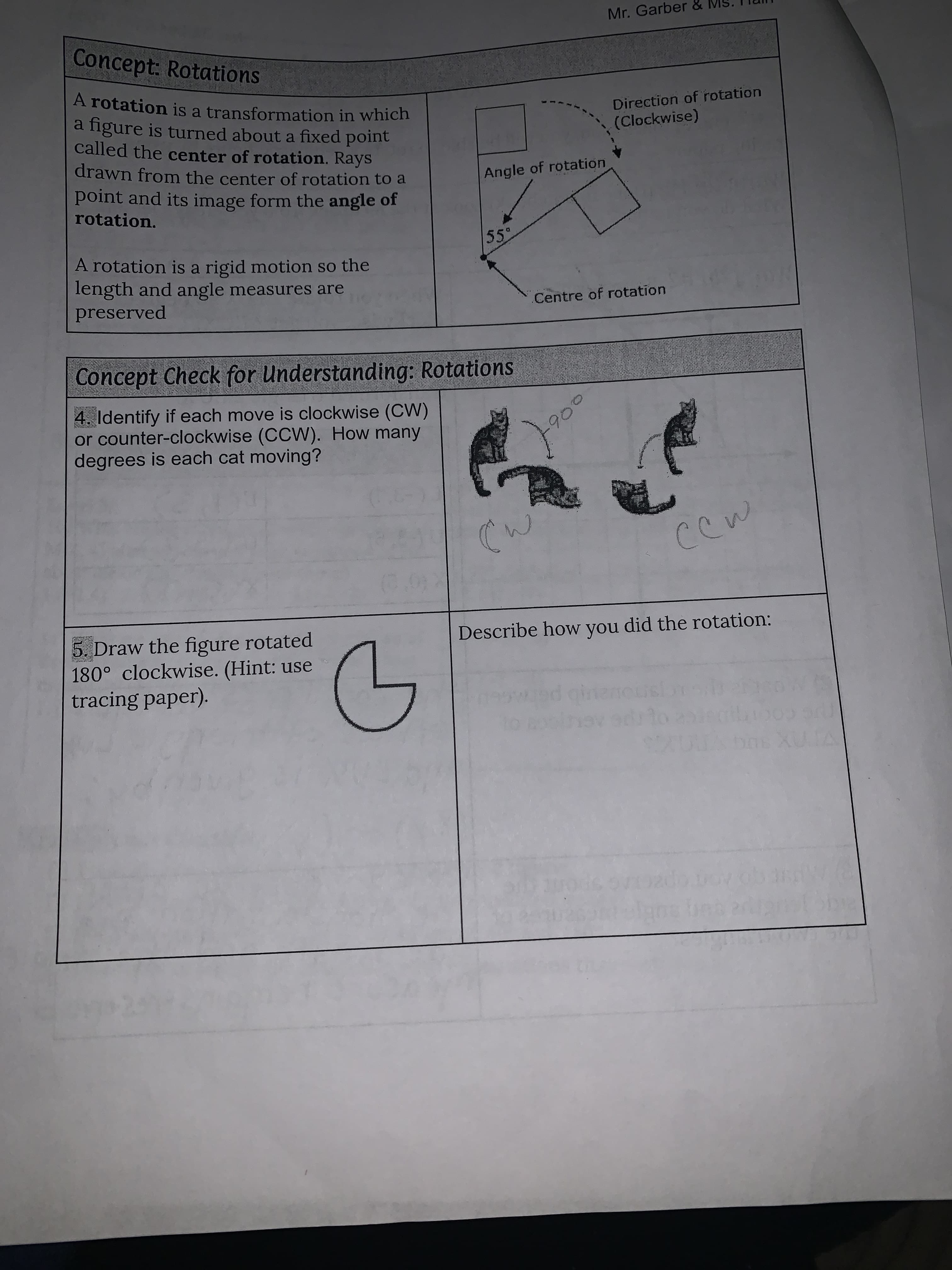 Mr. Garber &
Concept: Rotations
Direction of rotation
(Clockwise)
A rotation is a transformation in which
a figure is turned about a fixed point
called the center of rotation. Rays
drawn from the center of rotation to a
Angle of rotation
point and its image form the angle of
rotation.
55
A rotation is a rigid motion so the
length and angle measures are
preserved
Centre of rotation
Concept Check for Understanding: Rotations
4. Identify if each move is clockwise (CW)
or counter-clockwise (CCW). How many
degrees is each cat moving?
190
Describe how you did the rotation:
5. Draw the figure rotated
180° clockwise. (Hint: use
tracing paper).
