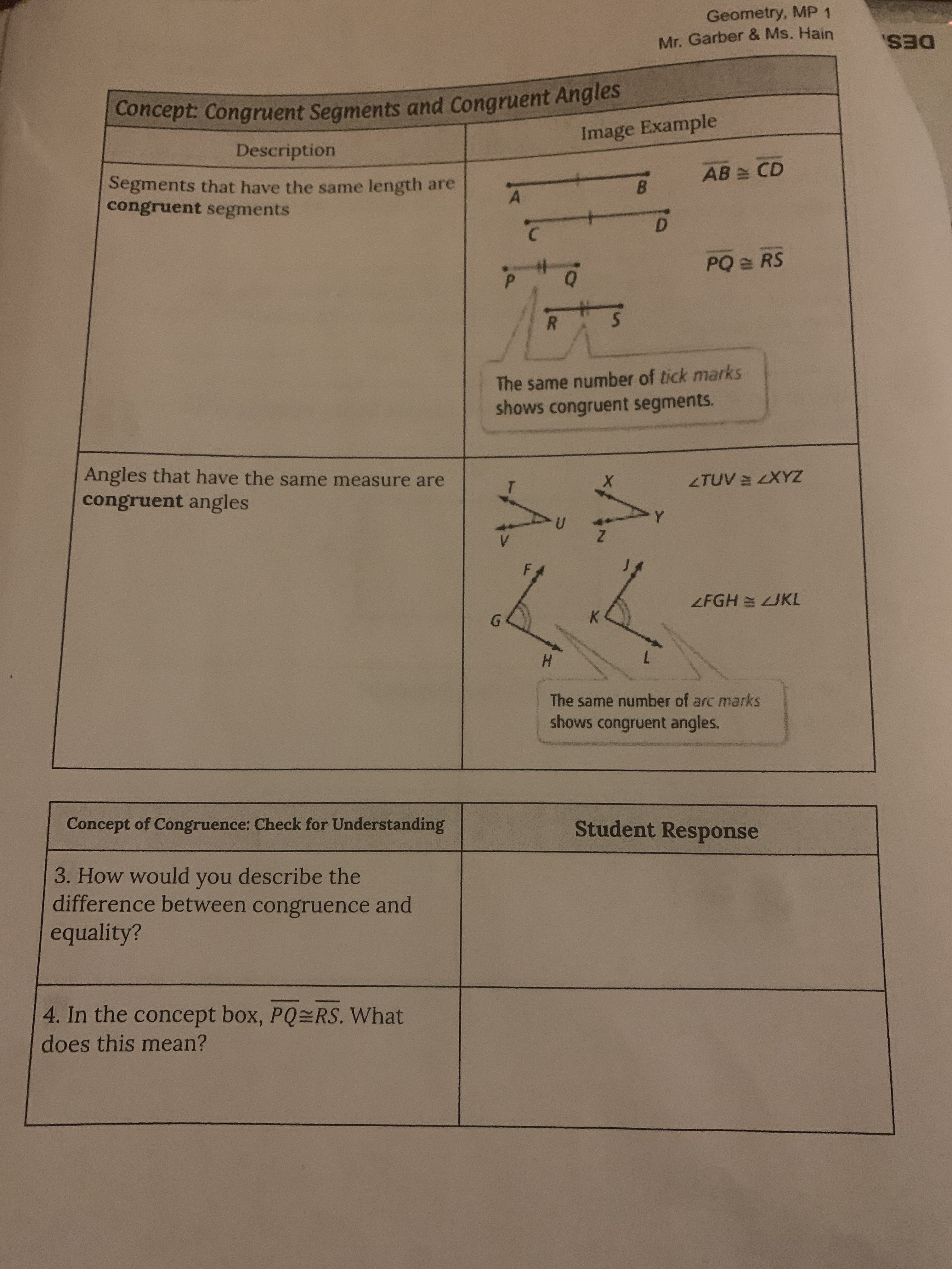 Geometry, MP 1
Mr. Garber & Ms. Hain
DES.
Description
Image Example
Segments that have the same length are
congruent segments
AB CD
B.
D.
PQ = RS
R.
The same number of tick marks
shows congruent segments.
Angles that have the same measure are
congruent angles
ZAX7A7
ZFGH UKL
6.
H.
The same number of arc marks
shows congruent angles.
Concept of Congruence: Check for Understanding
Student Response
3. How would you describe the
difference between congruence and
equality?
4. In the concept box, PQ RS. What
does this mean?
