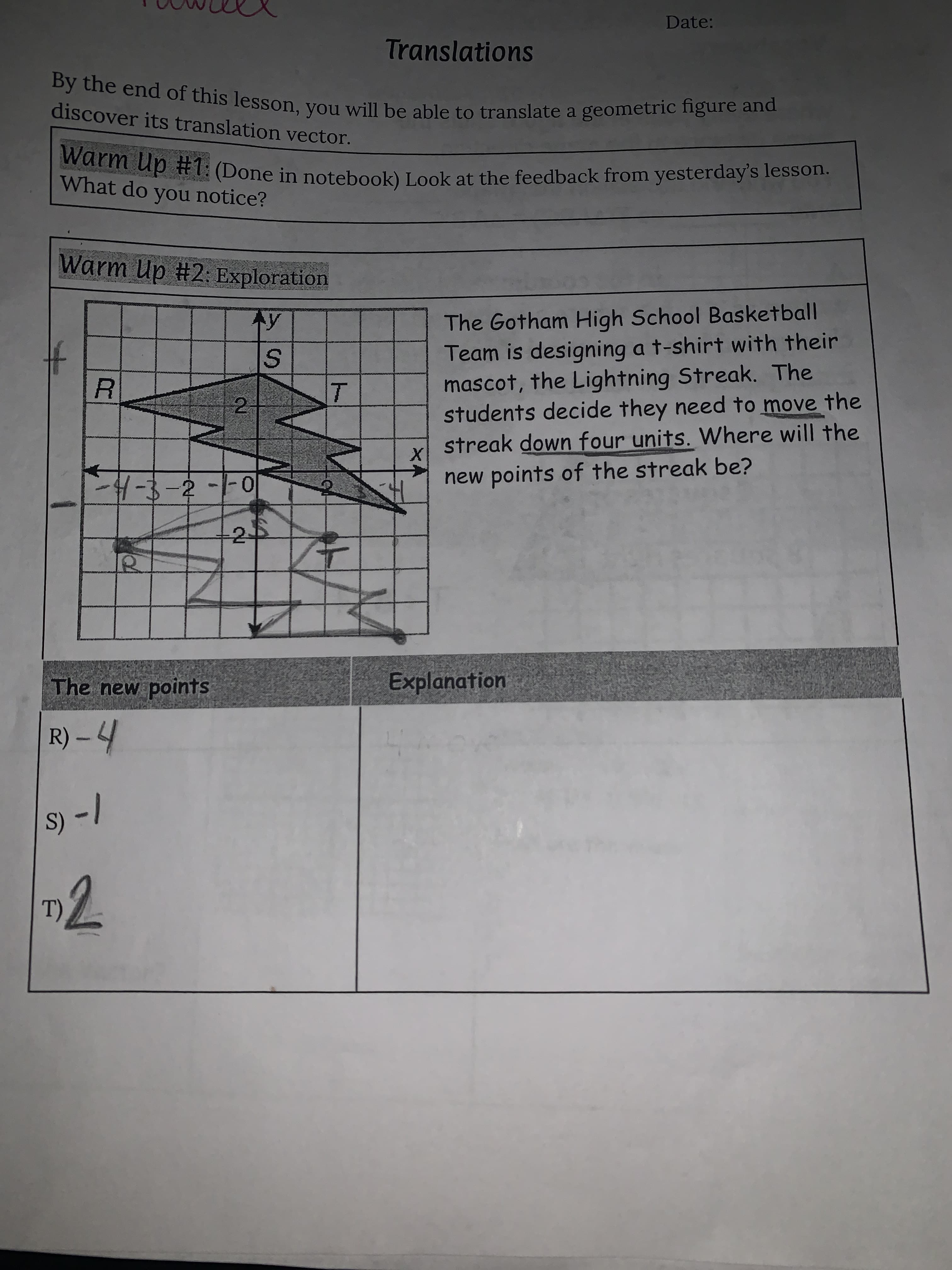 ト
Date:
Translations
discover its translation vector.
wurm up #1: (Done in notebook) Look at the feedback from yesterday's lesson.
What do you notice?
Warm Up #2: Exploration
The Gotham High School Basketball
Team is designing a t-shirt with their
mascot, the Lightning Streak. The
students decide they need to move the
streak down four units. Where will the
2.
new points of the streak be?
2-
The new points
Explanation
R) – 4
|- (s
(T)
