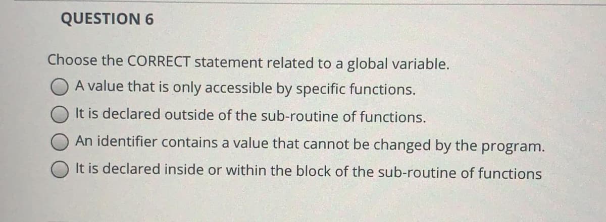 QUESTION 6
Choose the CORRECT statement related to a global variable.
A value that is only accessible by specific functions.
It is declared outside of the sub-routine of functions.
An identifier contains a value that cannot be changed by the program.
It is declared inside or within the block of the sub-routine of functions
