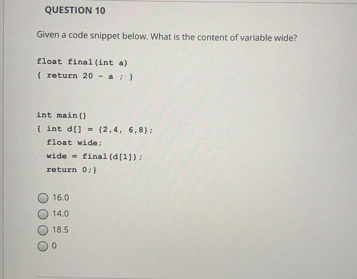 QUESTION 10
Given a code snippet below. What is the content of variable wide?
float final (int a)
{ return 20
а ; }
int main()
{ int d[]
{2,4, 6,8};
float wide;
wide =
final (d[1]);
return 0;}
16.0
14.0
18.5
0.
