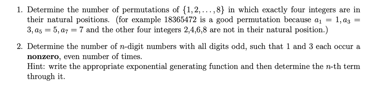 1. Determine the number of permutations of {1,2, ..., 8} in which exactly four integers are in
their natural positions. (for example 18365472 is a good permutation because a1 = 1, az =
3, az = 5, a7 =7 and the other four integers 2,4,6,8 are not in their natural position.)
2. Determine the number of n-digit numbers with all digits odd, such that 1 and 3 each occur a
nonzero, even number of times.
Hint: write the appropriate exponential generating function and then determine the n-th term
through it.
