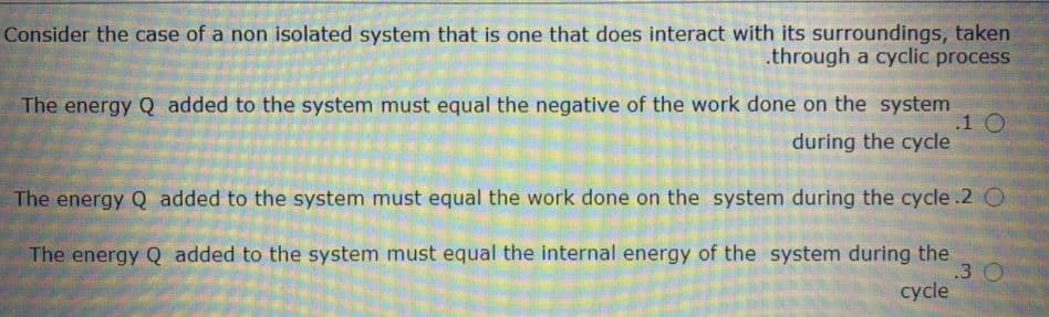 Consider the case of a non isolated system that is one that does interact with its surroundings, taken
.through a cyclic process
The energy Q added to the system must equal the negative of the work done on the system
.1 O
during the cycle
The energy Q added to the system must equal the work done on the system during the cycle.2 O
The energy Q added to the system must equal the internal energy of the system during the
.3 O
cycle
