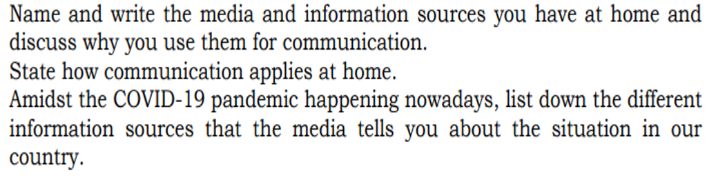 Name and write the media and information sources you have at home and
discuss why you use them for communication.
State how communication applies at home.
Amidst the COVID-19 pandemic happening nowadays, list down the different
information sources that the media tells you about the situation in our
country.
