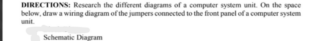 DIRECTIONS: Research the different diagrams of a computer system unit. On the space
below, draw a wiring diagram of the jumpers connected to the front panel of a computer system
unit.
Schematic Diagram
