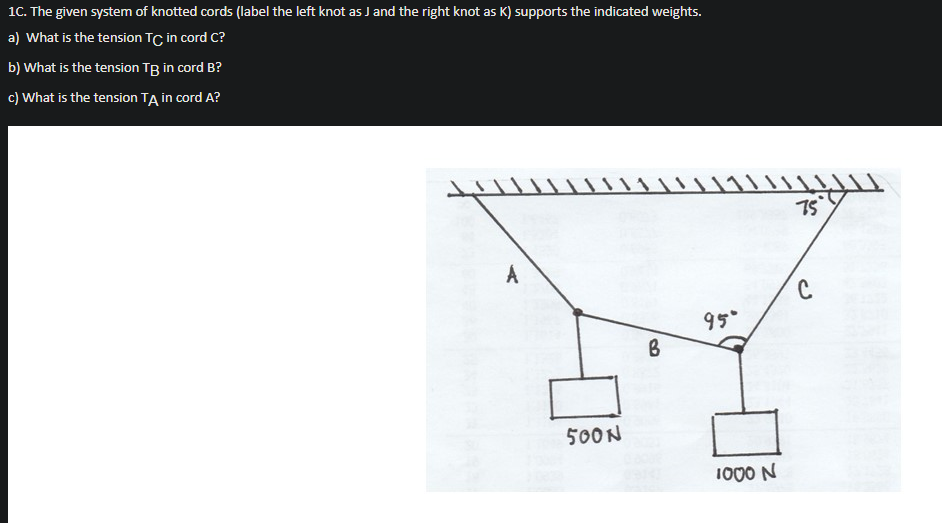 1C. The given system of knotted cords (label the left knot as J and the right knot as K) supports the indicated weights.
a) What is the tension TC in cord C?
b) What is the tension TB in cord B?
c) What is the tension TA in cord A?
75
95°
500N
1000 N
