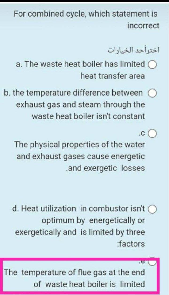 For combined cycle, which statement is
incorrect
اخترأحد الخيارات
a. The waste heat boiler has limited
heat transfer area
b. the temperature difference between
exhaust gas and steam through the
waste heat boiler isn't constant
The physical properties of the water
and exhaust gases cause energetic
.and exergetic losses
d. Heat utilization in combustor isn't
optimum by energetically or
exergetically and is limited by three
:factors
The temperature of flue gas at the end
of waste heat boiler is limited
