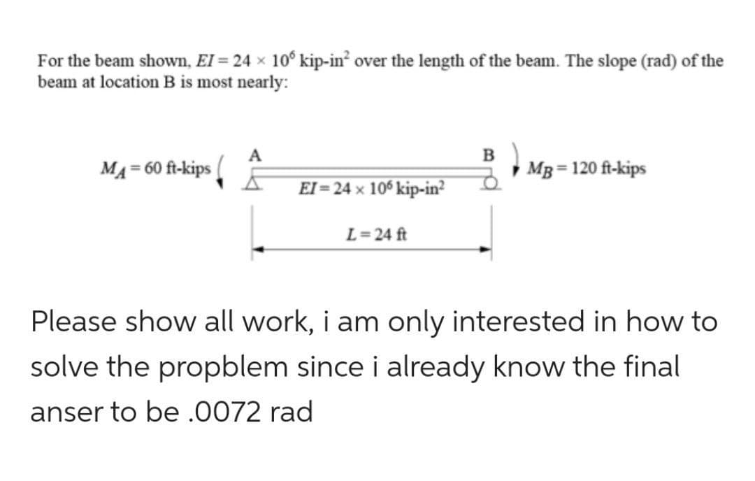 For the beam shown, EI = 24 × 10° kip-in² over the length of the beam. The slope (rad) of the
beam at location B is most nearly:
MA = 60 ft-kips
A
EI=24 x 106 kip-in²
L=24 ft
B
MB = 120 ft-kips
Please show all work, i am only interested in how to
solve the propblem since i already know the final
anser to be .0072 rad