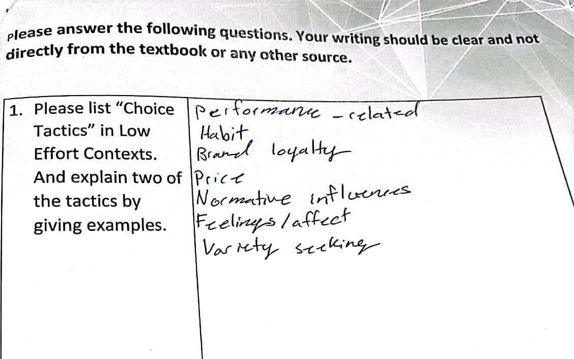 please answer the following questions. Your writing should be clear and not
directly from the textbook or any other source.
1. Please list "Choice Performance - related
Tactics" in Low
Effort Contexts.
And explain two of Price
the tactics by
giving examples.
Habit,
Brand loyalty
Normative influences.
Feelings /affect
Variety seeking