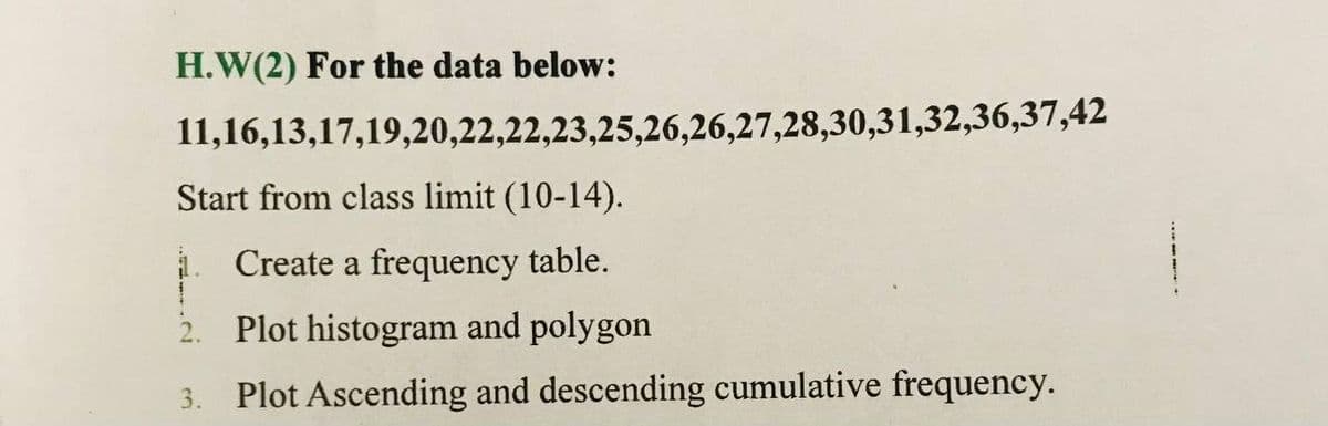 H.W(2) For the data below:
11,16,13,17,19,20,22,22,23,25,26,26,27,28,30,31,32,36,37,42
Start from class limit (10-14).
. Create a frequency table.
Plot histogram and polygon
Plot Ascending and descending cumulative frequency.