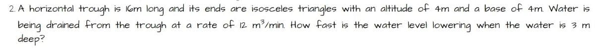 2. A horizontal trough is 16m long and its ends are isosceles triangles with an altitude of 4m and a base of 4m. Water is
being drained from the trough at a rate of 12 m³/min. How fast is the water level lowering when the water is 3 m
deep?